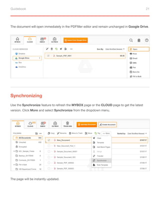 Guidebook 21
The document will open immediately in the PDFfiller editor and remain unchanged in Google Drive.
Synchronizing
Use the Synchronize feature to refresh the MYBOX page or the CLOUD page to get the latest
version. Click More and select Synchronize from the dropdown menu.
The page will be instantly updated.
 