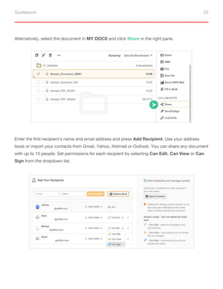 Guidebook 25
Alternatively, select the document in MY DOCS and click Share in the right pane.
Enter the first recipient’s name and email address and press Add Recipient. Use your address
book or import your contacts from Gmail, Yahoo, Hotmail or Outlook. You can share any document
with up to 10 people. Set permissions for each recipient by selecting Can Edit, Can View or Can
Sign from the dropdown list.
 