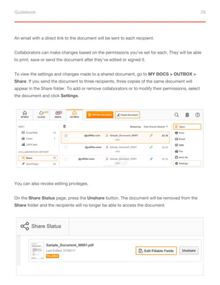 Guidebook 29
An email with a direct link to the document will be sent to each recipient.
Collaborators can make changes based on the permissions you’ve set for each. They will be able
to print, save or send the document after they’ve edited or signed it.
To view the settings and changes made to a shared document, go to MY DOCS > OUTBOX >
Share. If you send the document to three recipients, three copies of the same document will
appear in the Share folder. To add or remove collaborators or to modify their permissions, select
the document and click Settings.
You can also revoke editing privileges.
On the Share Status page, press the Unshare button. The document will be removed from the
Share folder and the recipients will no longer be able to access the document.
 