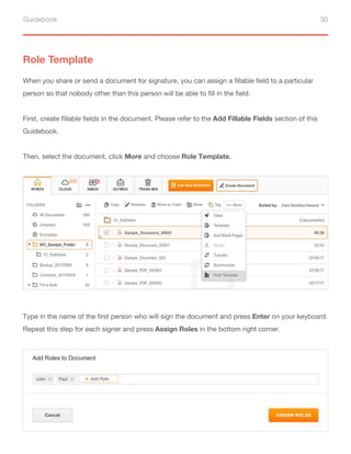 Guidebook 30
Role Template
When you share or send a document for signature, you can assign a fillable field to a particular
person so that nobody other than this person will be able to fill in the field.
First, create fillable fields in the document. Please refer to the Add Fillable Fields section of this
Guidebook.
Then, select the document, click More and choose Role Template.
Type in the name of the first person who will sign the document and press Enter on your keyboard.
Repeat this step for each signer and press Assign Roles in the bottom right corner.
 