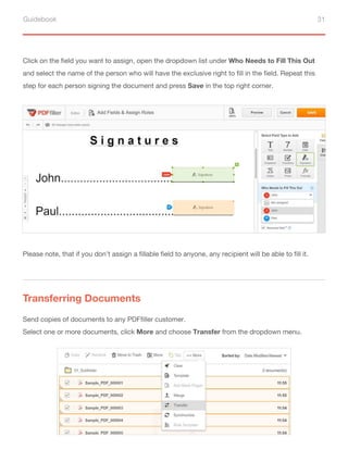 Guidebook 31
Click on the field you want to assign, open the dropdown list under Who Needs to Fill This Out
and select the name of the person who will have the exclusive right to fill in the field. Repeat this
step for each person signing the document and press Save in the top right corner.
Send copies of documents to any PDFfiller customer.
Select one or more documents, click More and choose Transfer from the dropdown menu.
Please note, that if you don’t assign a fillable field to anyone, any recipient will be able to fill it.
Transferring Documents
 