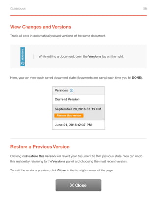 Guidebook 38
View Changes and Versions
Track all edits in automatically saved versions of the same document.
Here, you can view each saved document state (documents are saved each time you hit DONE).
Restore a Previous Version
Clicking on Restore this version will revert your document to that previous state. You can undo
this restore by returning to the Versions panel and choosing the most recent version.
To exit the versions preview, click Close in the top right corner of the page.
While editing a document, open the Versions tab on the right.
 