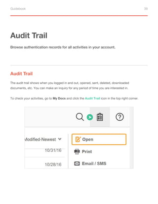 Guidebook 39
Audit Trail
Audit Trail
Browse authentication records for all activities in your account.
The audit trail shows when you logged in and out, opened, sent, deleted, downloaded
documents, etc. You can make an inquiry for any period of time you are interested in.
To check your activities, go to My Docs and click the Audit Trail icon in the top right corner.
 