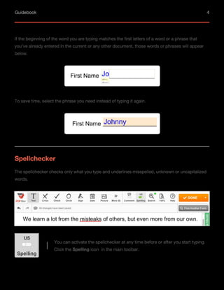 Guidebook 4
If the beginning of the word you are typing matches the first letters of a word or a phrase that
you’ve already entered in the current or any other document, those words or phrases will appear
below.
To save time, select the phrase you need instead of typing it again.
Spellchecker
The spellchecker checks only what you type and underlines misspelled, unknown or uncapitalized
words.
You can activate the spellchecker at any time before or after you start typing.
Click the Spelling icon in the main toolbar.
 