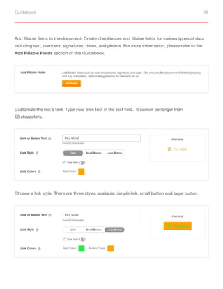 Guidebook 48
Add fillable fields to the document. Create checkboxes and fillable fields for various types of data
including text, numbers, signatures, dates, and photos. For more information, please refer to the
Add Fillable Fields section of this Guidebook.
Customize the link’s text. Type your own text in the text field. It cannot be longer than
50 characters.
Choose a link style. There are three styles available: simple link, small button and large button.
 
