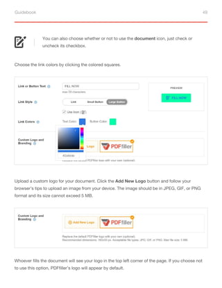 Guidebook 49
You can also choose whether or not to use the document icon, just check or
uncheck its checkbox.
Choose the link colors by clicking the colored squares.
Upload a custom logo for your document. Click the Add New Logo button and follow your
browser’s tips to upload an image from your device. The image should be in JPEG, GIF, or PNG
format and its size cannot exceed 5 MB.
Whoever fills the document will see your logo in the top left corner of the page. If you choose not
to use this option, PDFfiller’s logo will appear by default.
 