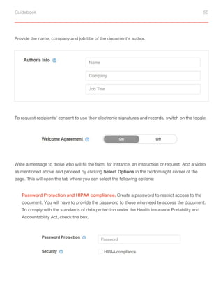 Guidebook 50
Provide the name, company and job title of the document’s author.
To request recipients’ consent to use their electronic signatures and records, switch on the toggle.
Write a message to those who will fill the form, for instance, an instruction or request. Add a video
as mentioned above and proceed by clicking Select Options in the bottom right corner of the
page. This will open the tab where you can select the following options:
Password Protection and HIPAA compliance. Create a password to restrict access to the
document. You will have to provide the password to those who need to access the document.
To comply with the standards of data protection under the Health Insurance Portability and
Accountability Act, check the box.
 