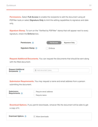 Guidebook 51
Permissions. Select Full Access to enable the recipients to edit the document using all
PDFfiller tools or select Signature Only to limit the editing capabilities to signature and date
only.
Signature Stamp. To turn on the “Verified by PDFfiller” stamp that will appear next to every
signature, check the Enforce box.
Request Additional Documents. You can request the documents that should be sent along
with the filled document.
Submission Requirements. You may request a name and email address from a person
submitting the document.
Download Options. If you permit downloads, whoever fills the document will be able to get
a copy of it.
 