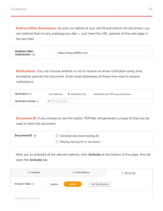 Guidebook 52
Redirect After Submission. As soon as visitors of your site fill and submit the document, you
can redirect them to any webpage you like — just insert the URL address of the web page in
the text field.
Notifications. You can choose whether or not to receive an email notification every time
somebody submits the document. Enter email addresses of those who need to receive
notifications.
Document ID. If you choose to use this option, PDFfiller will generate a unique ID that can be
used to track the document.
After you’ve selected all the relevant options, click Activate at the bottom of the page; this will
open the Activate tab.
 