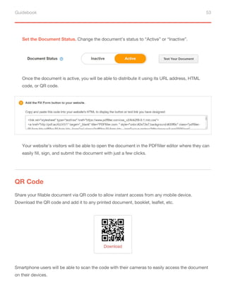 Guidebook 53
Set the Document Status. Change the document’s status to “Active” or “Inactive”.
Once the document is active, you will be able to distribute it using its URL address, HTML
code, or QR code.
Your website’s visitors will be able to open the document in the PDFfiller editor where they can
easily fill, sign, and submit the document with just a few clicks.
QR Code
Share your fillable document via QR code to allow instant access from any mobile device.
Download the QR code and add it to any printed document, booklet, leaflet, etc.
Smartphone users will be able to scan the code with their cameras to easily access the document
on their devices.
 