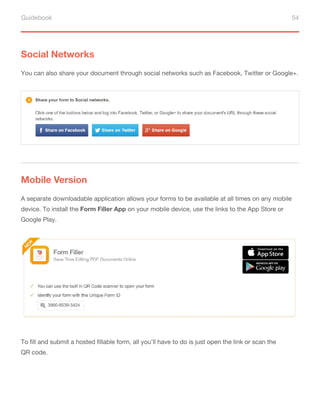 Guidebook 54
Social Networks
You can also share your document through social networks such as Facebook, Twitter or Google+.
A separate downloadable application allows your forms to be available at all times on any mobile
device. To install the Form Filler App on your mobile device, use the links to the App Store or
Google Play.
To fill and submit a hosted fillable form, all you’ll have to do is just open the link or scan the
QR code.
Mobile Version
 