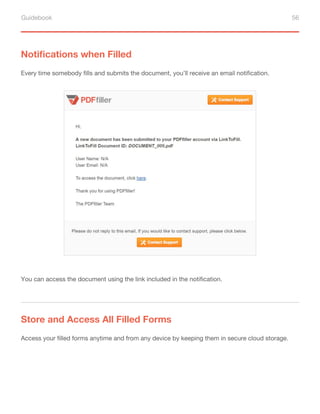 Guidebook 56
Notifications when Filled
Every time somebody fills and submits the document, you’ll receive an email notification.
You can access the document using the link included in the notification.
Store and Access All Filled Forms
Access your filled forms anytime and from any device by keeping them in secure cloud storage.
 