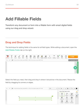 Guidebook 58
Add Fillable Fields
Drag and Drop Fields
Transform any document or form into a fillable form with smart digital fields
using our drag and drop wizard.
The technique for adding fields is the same for all field types. While editing a document, open the
Add Fillable Fields tab on the right.
Select the field you need, then drag and drop it where it should be in the document. Resize the
field by dragging its corners or edges.
 