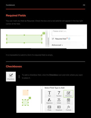 Guidebook 59
Required Fields
You can mark any field as Required. Check the box and a red asterisk will appear in the top right
corner of the field.
It is impossible to submit a form if a required field is empty.
Checkboxes
Checkbox
To add a checkbox field, click the Checkbox icon and click where you want
to place it.
 