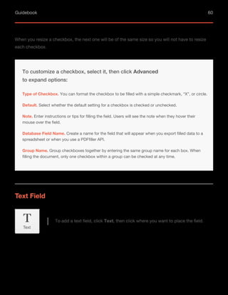 Guidebook 60
When you resize a checkbox, the next one will be of the same size so you will not have to resize
each checkbox.
Default. Select whether the default setting for a checkbox is checked or unchecked.
Note. Enter instructions or tips for filling the field. Users will see the note when they hover their
mouse over the field.
Database Field Name. Create a name for the field that will appear when you export filled data to a
spreadsheet or when you use a PDFfiller API.
To customize a checkbox, select it, then click Advanced
to expand options:
Type of Checkbox. You can format the checkbox to be filled with a simple checkmark, “X”, or circle.
Group Name. Group checkboxes together by entering the same group name for each box. When
filling the document, only one checkbox within a group can be checked at any time.
Text Field
To add a text field, click Text, then click where you want to place the field.
Text
 