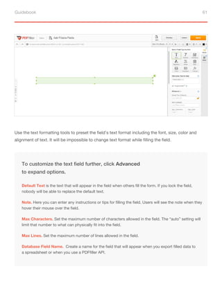 Guidebook 61
Use the text formatting tools to preset the field’s text format including the font, size, color and
alignment of text. It will be impossible to change text format while filling the field.
Note. Here you can enter any instructions or tips for filling the field. Users will see the note when they
hover their mouse over the field.
Max Characters. Set the maximum number of characters allowed in the field. The “auto” setting will
limit that number to what can physically fit into the field.
To customize the text field further, click Advanced
to expand options.
Default Text is the text that will appear in the field when others fill the form. If you lock the field,
nobody will be able to replace the default text.
Max Lines. Set the maximum number of lines allowed in the field.
Database Field Name. Create a name for the field that will appear when you export filled data to
a spreadsheet or when you use a PDFfiller API.
 