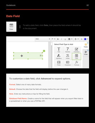 Guidebook 62
Date Field
To add a date field, click Date, then place the field where it should be
in the document.
Date
Default. Choose the date that the field will display before the user changes it.
Note. Enter any instructions or tips for filling the field.
To customize a date field, click Advanced to expand options.
Format. Select one of many date formats.
Database Field Name. Create a name for the field that will appear when you export filled data to
a spreadsheet or when you use a PDFfiller API.
 