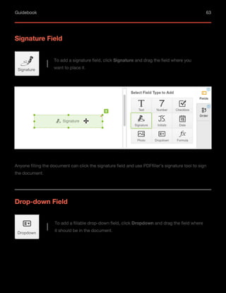 Guidebook 63
Signature Field
To add a signature field, click Signature and drag the field where you
want to place it.
Anyone filling the document can click the signature field and use PDFfiller’s signature tool to sign
the document.
Signature
Drop-down Field
To add a fillable drop-down field, click Dropdown and drag the field where
it should be in the document.
Dropdown
 