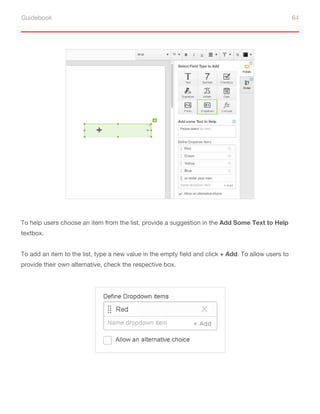 Guidebook 64
To help users choose an item from the list, provide a suggestion in the Add Some Text to Help
textbox.
To add an item to the list, type a new value in the empty field and click + Add. To allow users to
provide their own alternative, check the respective box.
 