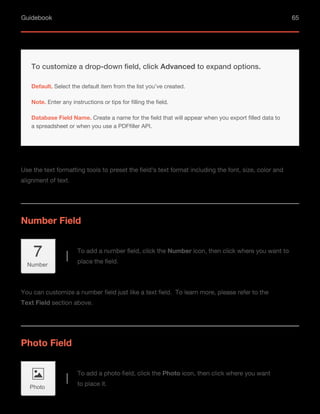 Guidebook 65
Use the text formatting tools to preset the field’s text format including the font, size, color and
alignment of text.
You can customize a number field just like a text field. To learn more, please refer to the
Text Field section above.
Default. Select the default item from the list you’ve created.
Note. Enter any instructions or tips for filling the field.
To customize a drop-down field, click Advanced to expand options.
Database Field Name. Create a name for the field that will appear when you export filled data to
a spreadsheet or when you use a PDFfiller API.
Number Field
Photo Field
To add a number field, click the Number icon, then click where you want to
place the field.
To add a photo field, click the Photo icon, then click where you want
to place it.
Number
Photo
 