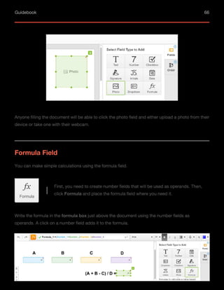 Guidebook 66
Anyone filling the document will be able to click the photo field and either upload a photo from their
device or take one with their webcam.
You can make simple calculations using the formula field.
Formula Field
First, you need to create number fields that will be used as operands. Then,
click Formula and place the formula field where you need it.
Formula
Write the formula in the formula box just above the document using the number fields as
operands. A click on a number field adds it to the formula.
 