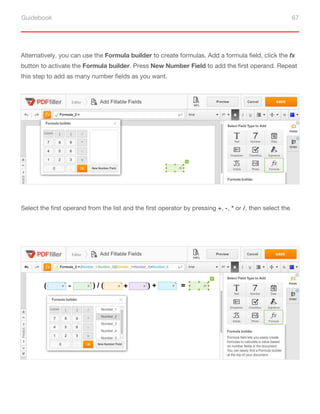 Guidebook 67
Alternatively, you can use the Formula builder to create formulas. Add a formula field, click the fx
button to activate the Formula builder. Press New Number Field to add the first operand. Repeat
this step to add as many number fields as you want.
Select the first operand from the list and the first operator by pressing +, -, * or /, then select the
second operator from the list. Use the parentheses to group the parts of a formula that should be
evaluated first. Compose your formula by repeating these simple steps and click OK.
 