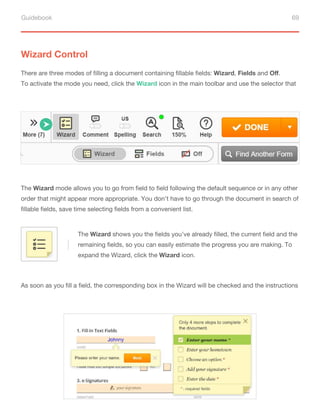 Guidebook 69
There are three modes of filling a document containing fillable fields: Wizard, Fields and Oﬀ.
To activate the mode you need, click the Wizard icon in the main toolbar and use the selector that
will appear below.
Wizard Control
The Wizard mode allows you to go from field to field following the default sequence or in any other
order that might appear more appropriate. You don’t have to go through the document in search of
fillable fields, save time selecting fields from a convenient list.
The Wizard shows you the fields you’ve already filled, the current field and the
remaining fields, so you can easily estimate the progress you are making. To
expand the Wizard, click the Wizard icon.
As soon as you fill a field, the corresponding box in the Wizard will be checked and the instructions
on how to fill it out will be crossed out.
 
