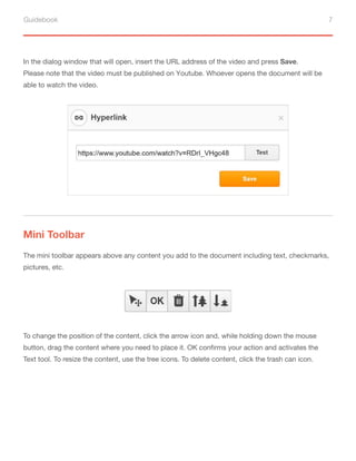 Guidebook 7
In the dialog window that will open, insert the URL address of the video and press Save.
Please note that the video must be published on Youtube. Whoever opens the document will be
able to watch the video.
Mini Toolbar
The mini toolbar appears above any content you add to the document including text, checkmarks,
pictures, etc.
To change the position of the content, click the arrow icon and, while holding down the mouse
button, drag the content where you need to place it. OK confirms your action and activates the
Text tool. To resize the content, use the tree icons. To delete content, click the trash can icon.
 