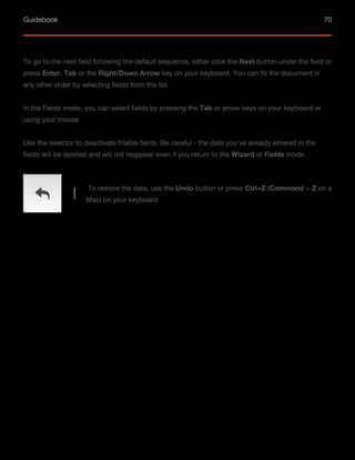 Guidebook 70
To go to the next field following the default sequence, either click the Next button under the field or
press Enter, Tab or the Right/Down Arrow key on your keyboard. You can fill the document in
any other order by selecting fields from the list.
In the Fields mode, you can select fields by pressing the Tab or arrow keys on your keyboard or
using your mouse.
Use the selector to deactivate fillable fields. Be careful - the data you’ve already entered in the
fields will be deleted and will not reappear even if you return to the Wizard or Fields mode.
To restore the data, use the Undo button or press Ctrl+Z (Command + Z on a
Mac) on your keyboard.
 