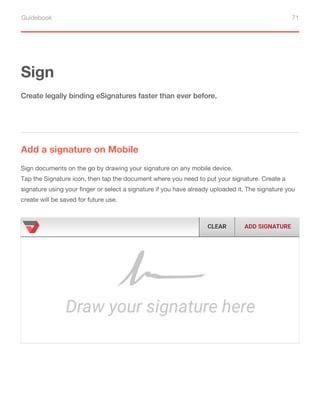 Guidebook 71
Sign
Add a signature on Mobile
Create legally binding eSignatures faster than ever before.
Sign documents on the go by drawing your signature on any mobile device.
Tap the Signature icon, then tap the document where you need to put your signature. Create a
signature using your finger or select a signature if you have already uploaded it. The signature you
create will be saved for future use.
 