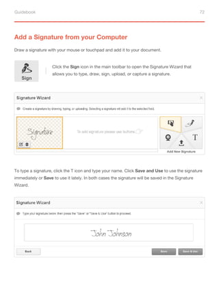 Guidebook 72
Add a Signature from your Computer
Draw a signature with your mouse or touchpad and add it to your document.
To type a signature, click the T icon and type your name. Click Save and Use to use the signature
immediately or Save to use it lately. In both cases the signature will be saved in the Signature
Wizard.
Sign
Click the Sign icon in the main toolbar to open the Signature Wizard that
allows you to type, draw, sign, upload, or capture a signature.
 