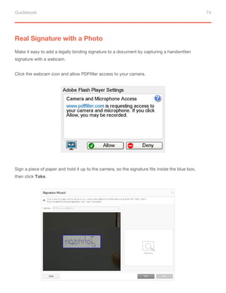 Guidebook 74
Real Signature with a Photo
Make it easy to add a legally binding signature to a document by capturing a handwritten
signature with a webcam.
Click the webcam icon and allow PDFfiller access to your camera.
Sign a piece of paper and hold it up to the camera, so the signature fits inside the blue box,
then click Take.
 