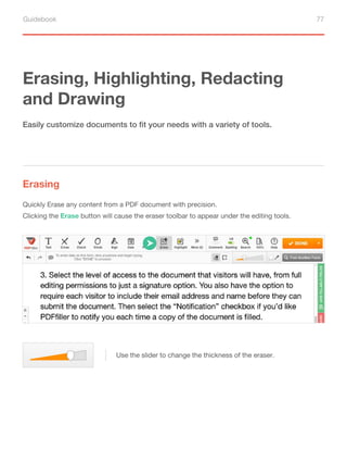 Guidebook 77
Erasing, Highlighting, Redacting
and Drawing
Erasing
Easily customize documents to fit your needs with a variety of tools.
Quickly Erase any content from a PDF document with precision.
Clicking the Erase button will cause the eraser toolbar to appear under the editing tools.
Use the slider to change the thickness of the eraser.
 
