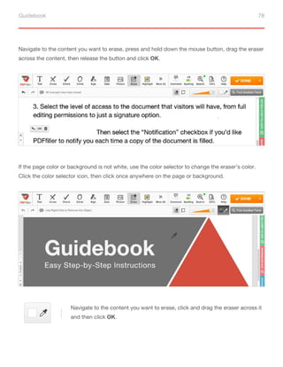 Guidebook 78
Navigate to the content you want to erase, press and hold down the mouse button, drag the eraser
across the content, then release the button and click OK.
If the page color or background is not white, use the color selector to change the eraser’s color.
Click the color selector icon, then click once anywhere on the page or background.
Navigate to the content you want to erase, click and drag the eraser across it
and then click OK.
 