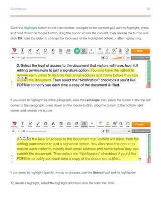 Guidebook 80
If you want to highlight an entire paragraph, click the rectangle icon, place the cursor in the top left
corner of the paragraph, press down on the mouse button, drag the cursor to the bottom right
corner and release the button.
If you need to highlight specific words or phrases, use the Search tool and its highlighter.
To delete a highlight, select the highlight and then click the trash can icon.
Сlick the Highlight button in the main toolbar, navigate to the content you want to highlight, press
and hold down the mouse button, drag the cursor across the content, then release the button and
click OK. Use the slider to change the thickness of the highlighter before or after highlighting.
 