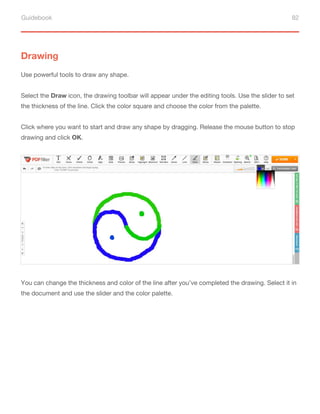 Guidebook 82
Drawing
Use powerful tools to draw any shape.
Select the Draw icon, the drawing toolbar will appear under the editing tools. Use the slider to set
the thickness of the line. Click the color square and choose the color from the palette.
Click where you want to start and draw any shape by dragging. Release the mouse button to stop
drawing and click OK.
You can change the thickness and color of the line after you’ve completed the drawing. Select it in
the document and use the slider and the color palette.
 