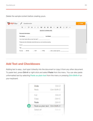 Guidebook 85
Delete the sample content before creating yours.
Add Text and Checkboxes
Adding text is easy. Just type it directly into the document or copy it from any other document.
To paste text, press Ctrl+V or right-click and select Paste from the menu. You can also paste
unformatted text by selecting Paste as plain text from the menu or pressing Ctrl+Shift+V on
your keyboard.
 