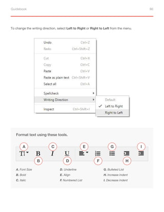 Guidebook 86
To change the writing direction, select Left to Right or Right to Left from the menu.
Format text using these tools.
A. Font Size
B. Bold
C. Italic
D. Underline
E. Align
F. Numbered List
G. Bulleted List
H. Increase Indent
I. Decrease Indent
A
B
C
D F
G
H
I
E
 
