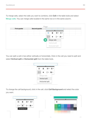 Guidebook 89
To merge cells, select the cells you want to combine, click Cell in the table tools and select
Merge cells. You can merge cells located in the same row or in the same column.
You can split a cell in two either vertically or horizontally. Click in the cell you need to split and
select Vertical split or Horizontal split from the table tools.
To change the cell background, click in the cell, click Cell Background and select the color
you want.
Page
 
