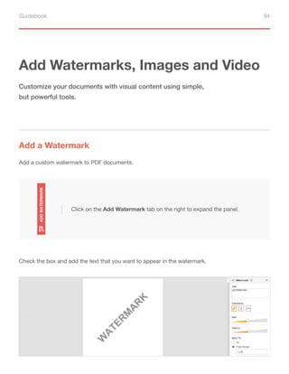 Guidebook 94
Add Watermarks, Images and Video
Add a Watermark
Customize your documents with visual content using simple,
but powerful tools.
Add a custom watermark to PDF documents.
Check the box and add the text that you want to appear in the watermark.
Click on the Add Watermark tab on the right to expand the panel.
 
