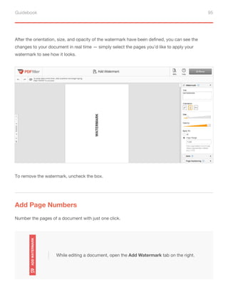 Guidebook 95
After the orientation, size, and opacity of the watermark have been defined, you can see the
changes to your document in real time — simply select the pages you’d like to apply your
watermark to see how it looks.
To remove the watermark, uncheck the box.
Add Page Numbers
Number the pages of a document with just one click.
While editing a document, open the Add Watermark tab on the right.
 