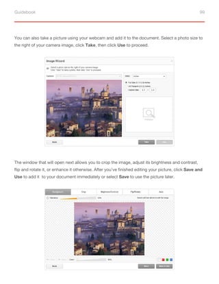 Guidebook 99
You can also take a picture using your webcam and add it to the document. Select a photo size to
the right of your camera image, click Take, then click Use to proceed.
The window that will open next allows you to crop the image, adjust its brightness and contrast,
flip and rotate it, or enhance it otherwise. After you’ve finished editing your picture, click Save and
Use to add it to your document immediately or select Save to use the picture later.
 