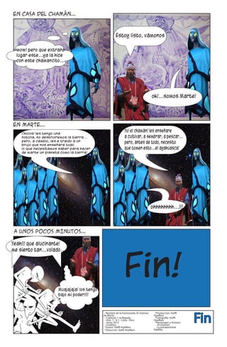 Fin
- Nombre de la Fotonovela: El chaman    *Produccion: Steffi
de Marte                               Hoefken
 - Capitulo 1: la llegada               *Fotografia: Steffi
 - Ano 1 - # 1 - Lima - Peru           Hoefken
 - Junio 2012                           *Personajes y Actores:
 - Creditos:                              El chaman
 *Guion: Steffi Hoefken                  La extraterrestre
 *Direccion: Steffi Hoefken            NadiNa
 