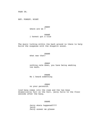 FADE IN.
EXT. FOREST. NIGHT
JERRY
where are we ?
SHANE
i havent got a clue
The music lurking within the back ground is there to help
build the suspense with the diagetic sound.
SHANE
what was that?
JERRY
nothing calm down, you have being smoking
too much.
SHANE
No i heard something
JERRY
no your paranoid.
loud bang comes into the room and the two boys
dramatically fall on the fall. jerry falls to the floor
seconds after the bang.
SHANE
Jerry whats happened????
jerry
Jerry answer me please
 