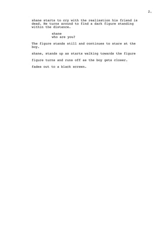 .2
shane starts to cry with the realisation his friend is
dead. He turns around to find a dark figure standing
within the distance.
shane
who are you?
The figure stands still and continues to stare at the
boy.
shane, stands up as starts walking towards the figure
figure turns and runs off as the boy gets closer.
fades out to a black screen.
 