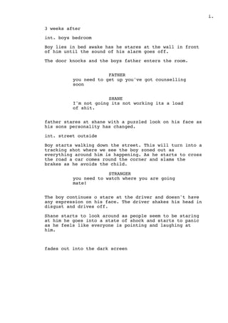 .i
3 weeks after
int. boys bedroom
Boy lies in bed awake has he stares at the wall in front
of him until the sound of his alarm goes off.
The door knocks and the boys father enters the room.
FATHER
you need to get up you've got counselling
soon
SHANE
I'm not going its not working its a load
of shit.
father stares at shane with a puzzled look on his face as
his sons personality has changed.
int. street outside
Boy starts walking down the street. This will turn into a
tracking shot where we see the boy zoned out as
everything around him is happening. As he starts to cross
the road a car comes round the corner and slams the
brakes as he avoids the child.
STRANGER
you need to watch where you are going
mate!
The boy continues o stare at the driver and doesn't have
any expression on his face. The driver shakes his head in
disgust and drives off.
Shane starts to look around as people seem to be staring
at him he goes into a state of shock and starts to panic
as he feels like everyone is pointing and laughing at
him.
fades out into the dark screen
 