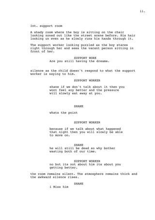 .ii
Int. support room
A shady room where the boy is sitting on the chair
looking zoned out like the street scene before. His hair
looking un even as he slowly runs his hands through it.
The support worker looking puzzled as the boy stares
right through her and sees the vacant person sitting in
front of her.
SUPPORT WORK
Are you still having the dreams.
silence as the child doesn't respond to what the support
worker is saying to him.
SUPPORT WORKER
shane if we don't talk about it then you
wont feel any better and the pressure
will slowly eat away at you.
SHANE
whats the point
SUPPORT WORKER
because if we talk about what happened
that night then you will slowly be able
to move on.
SHANE
he will still be dead so why bother
wasting both of our time.
SUPPORT WORKER
no but its not about him its about you
getting better.
the room remains silent. The atmosphere remains thick and
the awkward silence rises.
SHANE
i Miss him
 