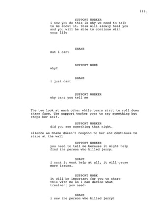.iii
SUPPORT WORKER
i now you do this is why we need to talk
to me about it. this will slowly heal you
and you will be able to continue with
your life
SHANE
But i cant
SUPPORT WORK
why?
SHANE
i just cant
SUPPORT WORKER
why cant you tell me
The two look at each other while tears start to roll down
shane face. The support worker goes to say something but
stops her self.
SUPPORT WORKER
did you see something that night.
silence as Shane doesn't respond to her and continues to
stare at the wall
SUPPORT WORKER
you need to tell me because it might help
find the person who killed jerry.
SHANE
i cant it wont help at all, it will cause
more issues.
SUPPORT WORK
It will be important for you to share
this with me so i can decide what
treatment you need.
SHANE
i saw the person who killed jerry!
 