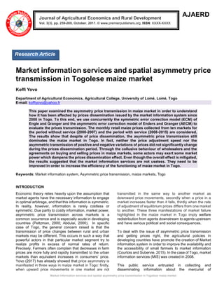 Market information services and spatial asymmetry price transmission in Togolese maize market
AJAERD
Market information services and spatial asymmetry price
transmission in Togolese maize market
Koffi Yovo
Department of Agricultural Economics, Agricultural College, University of Lomé, Lomé, Togo
E-mail: koffiyovo@yahoo.fr
This paper examined the asymmetry price transmission in maize market in order to understand
how it has been affected by prices dissemination issued by the market information system since
2008 in Togo. To this end, we use concurrently the symmetric error correction model (ECM) of
Engle and Granger and the asymmetric error correction model of Enders and Granger (AECM) to
evaluate the prices transmission. The monthly retail maize prices collected from ten markets for
the period without service (2000-2007) and the period with service (2008-2015) are considered.
The results show that despite of price dissemination, the asymmetric price transmission still
dominates the maize market in Togo. In fact, neither the price adjustment speed nor the
asymmetric transmission of positive and negative variations of prices did not significantly change
during the prices dissemination period. Through the collusive behaviour of wholesalers and the
agreements on buying and selling prices in maize markets, some actors may exert some market
power which dampens the prices dissemination effect. Even though the overall effect is mitigated,
the results suggested that the market information services are not useless. They need to be
improved in order to increase the efficiency of the functioning of maize market in Togo.
Keywords: Market information system, Asymmetric price transmission, maize markets, Togo
INTRODUCTION
Economic theory relies heavily upon the assumption that
market agents have the necessary information to engage
in optimal arbitrage, and that this information is symmetric.
In reality, however, information is rarely costless or
symmetric. Due partly to costly information, market power,
asymmetric price transmission across markets is a
common occurrence and is especially acute in developing
countries (Peltzman, 2000; Abdulai, 2000). In specific
case of Togo, the general concern raised is that the
transmission of price changes between rural and urban
markets may be different. This occurs in such a way that
powerful actors in that particular market segment try to
realize profits in excess of normal rates of return.
Precisely, Farmers often complain that decreases in farm
prices are more fully and rapidly transmitted to the urban
markets than equivalent increases in consumers’ price.
Yovo (2017) has already showed that price asymmetry is
manifested in three ways in maize market in Togo: firstly,
when upward price movements in one market are not
transmitted in the same way to another market as
downward price movements, secondly when a price in a
market increases faster than it falls, thirdly when the rate
of adjustment of equilibrium prices differs from one market
to another. These three manifestations of market failure
highlighted in the maize market in Togo imply welfare
redistribution from agents downstream to agents upstream
and have serious political and social consequences.
To deal with the issue of asymmetric price transmission
and getting prices right, the agricultural policies in
developing countries have promote the creation of Market
information system in order to improve the availability and
the accessibility of small farmers to market information
(Courtois and Subervie, 2015). In the case of Togo, market
information services (MIS) was created in 2008.
This public service entrusted in collecting and
disseminating information about the mercurial of
Journal of Agricultural Economics and Rural Development
Vol. 3(3), pp. 259-269, October, 2017. © www.premierpublishers.org, ISSN: XXXX-XXXX
Research Article
 