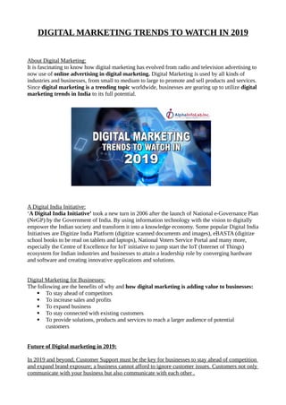 DIGITAL MARKETING TRENDS TO WATCH IN 2019
About Digital Marketing:
It is fascinating to know how digital marketing has evolved from radio and television advertising to
now use of online advertising in digital marketing. Digital Marketing is used by all kinds of
industries and businesses, from small to medium to large to promote and sell products and services.
Since digital marketing is a trending topic worldwide, businesses are gearing up to utilize digital
marketing trends in India to its full potential.
A Digital India Initiative:
‘A Digital India Initiative’ took a new turn in 2006 after the launch of National e-Governance Plan
(NeGP) by the Government of India. By using information technology with the vision to digitally
empower the Indian society and transform it into a knowledge economy. Some popular Digital India
Initiatives are Digitize India Platform (digitize scanned documents and images), eBASTA (digitize
school books to be read on tablets and laptops), National Voters Service Portal and many more,
especially the Centre of Excellence for IoT initiative to jump start the IoT (Internet of Things)
ecosystem for Indian industries and businesses to attain a leadership role by converging hardware
and software and creating innovative applications and solutions.
Digital Marketing for Businesses:
The following are the benefits of why and how digital marketing is adding value to businesses:
 To stay ahead of competitors
 To increase sales and profits
 To expand business
 To stay connected with existing customers
 To provide solutions, products and services to reach a larger audience of potential
customers
Future of Digital marketing in 2019:
In 2019 and beyond, Customer Support must be the key for businesses to stay ahead of competition
and expand brand exposure; a business cannot afford to ignore customer issues. Customers not only
communicate with your business but also communicate with each other .
 